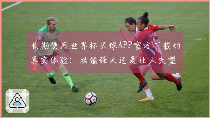 长期使用世界杯买球APP官方下载的真实体验：功能强大还是让人失望？