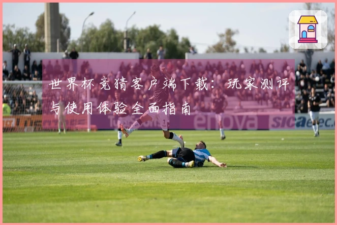 世界杯竞猜客户端下载:玩家测评与使用体验全面指南